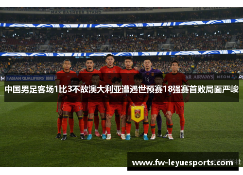 中国男足客场1比3不敌澳大利亚遭遇世预赛18强赛首败局面严峻 中国男足客场1比3不敌澳大利亚遭遇世预赛18强赛首败局面严峻