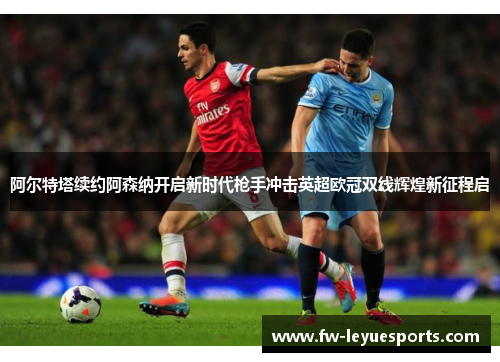 阿尔特塔续约阿森纳开启新时代枪手冲击英超欧冠双线辉煌新征程启 阿尔特塔续约阿森纳开启新时代枪手冲击英超欧冠双线辉煌新征程启